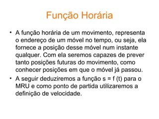 Função Horária A função horária de um movimento, representa o endereço de um móvel no tempo, ou seja, ela fornece a posição desse móvel num instante qualquer. Com ela seremos capazes de prever tanto posições futuras do movimento, como conhecer posições em que o móvel já passou. A seguir deduziremos a função s = f (t) para o MRU e como ponto de partida utilizaremos a definição de velocidade.