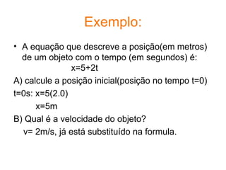 Exemplo: A equação que descreve a posição(em metros) de um objeto com o tempo (em segundos) é: x=5+2t A) calcule a posição inicial(posição no tempo t=0) t=0s: x=5(2.0) x=5m B) Qual é a velocidade do objeto? v= 2m/s, já está substituído na formula.