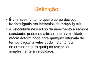 Definição: É um movimento no qual o corpo desloca trechos iguais em intervalos de tempo iguais. A velocidade nesse tipo de movimento é sempre constante, podemos afirmar que a velocidade média determinada para qualquer intervalo de tempo é igual à velocidade instantânea determinada para qualquer tempo, ou simplesmente à velocidade. 