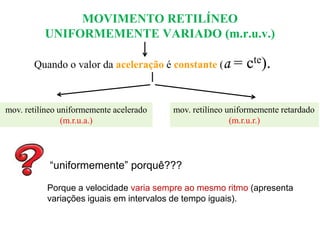 MOVIMENTO RETILÍNEO
UNIFORMEMENTE VARIADO (m.r.u.v.)
Quando o valor da aceleração é constante (a

mov. retilíneo uniformemente acelerado
(m.r.u.a.)

= cte).

mov. retilíneo uniformemente retardado
(m.r.u.r.)

“uniformemente” porquê???
Porque a velocidade varia sempre ao mesmo ritmo (apresenta
variações iguais em intervalos de tempo iguais).

 