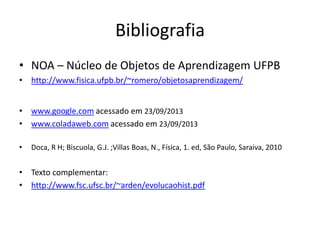 Bibliografia
• NOA – Núcleo de Objetos de Aprendizagem UFPB
• http://www.fisica.ufpb.br/~romero/objetosaprendizagem/
• www.google.com acessado em 23/09/2013
• www.coladaweb.com acessado em 23/09/2013
• Doca, R H; Biscuola, G.J. ;Villas Boas, N., Física, 1. ed, São Paulo, Saraiva, 2010
• Texto complementar:
• http://www.fsc.ufsc.br/~arden/evolucaohist.pdf
 