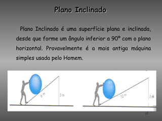 Plano Inclinado

 Plano Inclinado é uma superfície plana e inclinada,
desde que forme um ângulo inferior a 90º com o plano
horizontal. Provavelmente é a mais antiga máquina
simples usada pelo Homem.




                                                 12
 