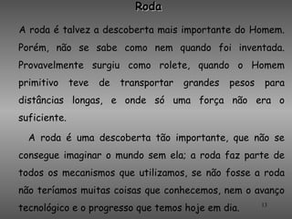 Roda

A roda é talvez a descoberta mais importante do Homem.
Porém, não se sabe como nem quando foi inventada.
Provavelmente surgiu como rolete, quando o Homem
primitivo     teve   de   transportar   grandes   pesos    para
distâncias longas, e onde só uma força não era o
suficiente.

  A roda é uma descoberta tão importante, que não se
consegue imaginar o mundo sem ela; a roda faz parte de
todos os mecanismos que utilizamos, se não fosse a roda
não teríamos muitas coisas que conhecemos, nem o avanço
tecnológico e o progresso que temos hoje em dia.          13
 