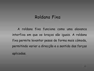Roldana Fixa

   A roldana fixa funciona como uma alavanca
interfixa em que os braços são iguais. A roldana
fixa permite levantar pesos de forma mais cómoda,
permitindo variar a direcção e o sentido das forças

aplicadas.


                                                 17
 