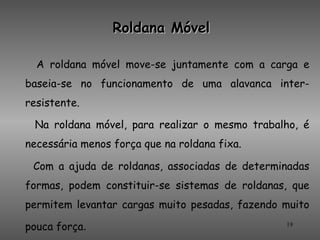 Roldana Móvel

  A roldana móvel move-se juntamente com a carga e
baseia-se no funcionamento de uma alavanca inter-
resistente.

 Na roldana móvel, para realizar o mesmo trabalho, é
necessária menos força que na roldana fixa.

 Com a ajuda de roldanas, associadas de determinadas
formas, podem constituir-se sistemas de roldanas, que
permitem levantar cargas muito pesadas, fazendo muito

pouca força.                                    19
 