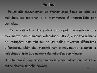 Polias
  Polias são mecanismos de transmissão fixos ao eixo de
máquinas ou motores e o movimento é transmitido por
correias.

   Se o diâmetro das polias for igual transmite-se um
movimento com a mesma velocidade, isto é, o mesmo número
de rotações por minuto; se as polias tiverem diâmetros
diferentes, além de transmitirem o movimento, alteram a
velocidade, isto é, o número de rotações por minuto.

À polia que é propulsora chama-se polia motora ou motriz. À
outra chama-se polia movida.
                                                       21
 