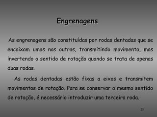 Engrenagens

As engrenagens são constituídas por rodas dentadas que se
encaixam umas nas outras, transmitindo movimento, mas
invertendo o sentido de rotação quando se trata de apenas
duas rodas.

  As rodas dentadas estão fixas a eixos e transmitem
movimentos de rotação. Para se conservar o mesmo sentido
de rotação, é necessário introduzir uma terceira roda.

                                                         23
 