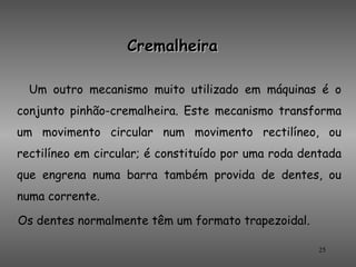 Cremalheira

  Um outro mecanismo muito utilizado em máquinas é o
conjunto pinhão-cremalheira. Este mecanismo transforma
um movimento circular num movimento rectilíneo, ou
rectilíneo em circular; é constituído por uma roda dentada
que engrena numa barra também provida de dentes, ou
numa corrente.

Os dentes normalmente têm um formato trapezoidal.

                                                     25
 