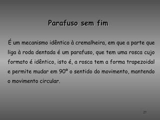 Parafuso sem fim

É um mecanismo idêntico à cremalheira, em que a parte que
liga à roda dentada é um parafuso, que tem uma rosca cujo
formato é idêntico, isto é, a rosca tem a forma trapezoidal
e permite mudar em 90º o sentido do movimento, mantendo
o movimento circular.




                                                      27
 