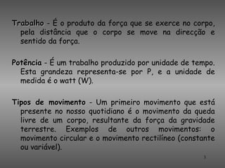 Trabalho - É o produto da força que se exerce no corpo,
  pela distância que o corpo se move na direcção e
  sentido da força.

Potência - É um trabalho produzido por unidade de tempo.
  Esta grandeza representa-se por P, e a unidade de
  medida é o watt (W).

Tipos de movimento - Um primeiro movimento que está
  presente no nosso quotidiano é o movimento da queda
  livre de um corpo, resultante da força da gravidade
  terrestre. Exemplos de outros movimentos: o
  movimento circular e o movimento rectilíneo (constante
  ou variável).
                                                    3
 
