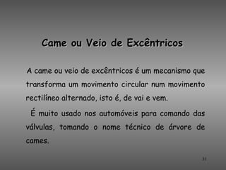 Came ou Veio de Excêntricos

A came ou veio de excêntricos é um mecanismo que
transforma um movimento circular num movimento
rectilíneo alternado, isto é, de vai e vem.

 É muito usado nos automóveis para comando das
válvulas, tomando o nome técnico de árvore de
cames.

                                               31
 