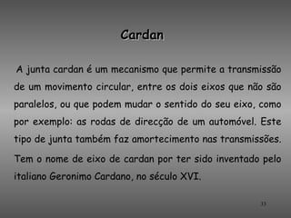 Cardan

A junta cardan é um mecanismo que permite a transmissão
de um movimento circular, entre os dois eixos que não são
paralelos, ou que podem mudar o sentido do seu eixo, como
por exemplo: as rodas de direcção de um automóvel. Este
tipo de junta também faz amortecimento nas transmissões.

Tem o nome de eixo de cardan por ter sido inventado pelo
italiano Geronimo Cardano, no século XVI.

                                                    33
 