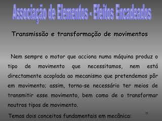 Transmissão e transformação de movimentos


 Nem sempre o motor que acciona numa máquina produz o
tipo   de   movimento   que   necessitamos,   nem    está
directamente acoplada ao mecanismo que pretendemos pôr
em movimento; assim, torna-se necessário ter meios de
transmitir esse movimento, bem como de o transformar
noutros tipos de movimento.
                                                    35
Temos dois conceitos fundamentais em mecânica:
 