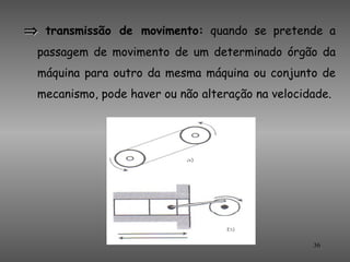 ⇒ transmissão de movimento: quando se pretende a
  passagem de movimento de um determinado órgão da
  máquina para outro da mesma máquina ou conjunto de
  mecanismo, pode haver ou não alteração na velocidade.




                                                   36
 