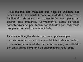 Na maioria das máquinas que hoje se utilizam, são
necessários movimentos com velocidades diferentes,
implicando sistemas de transmissão que permitam
operar essa mudança. Normalmente, estes sistemas
caracterizam-se por serem constituídos por redutoras
que permitem reduzir a velocidade.

Existem aplicações deste tipo, como por exemplo:
⇒ o sistema de carretos de uma bicicleta de montanha;
 ⇒ a caixa de velocidades de um automóvel, constituída
por um sistema complexo de engrenagens redutoras.


                                                  41
 