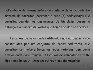 . O sistema de transmissão e de controlo de velocidade é o
sistema de carretos, corrente e roda (s) pedaleira(s) que
permite, quando nos deslocamos de bicicleta, dosear o
esforço e o número de voltas que temos de dar nos pedais.


   As caixas de velocidades utilizadas nos automóveis são
constituídas por um conjunto de rodas redutoras, que
permitem controlar a força nas rodas motrizes, bem como
a velocidade do automóvel. As caixas de velocidades deste
tipo também se utilizam em outros tipos de máquinas
                                                      42
 
