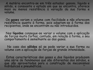 A matéria encontra-se em três estados: gasoso, líquido e
sólido, e consoante o estado em que se encontra, oferece
mais ou menos resistência à variação da sua forma e
volume.

 Os gases variam o volume com facilidade e não oferecem
resistência quanto à forma, pois adaptam-se à forma dos
recipientes, onde se encontram ou não introduzidos.

 Nos líquidos consegue-se variar o volume com a aplicação
de forças muito fortes; contudo, em relação à forma, o seu
comportamento é semelhante ao dos gases.

  No caso dos sólidos só se pode variar a sua forma ou
volume com a aplicação de forças de grande intensidade.

 Estas características dos gases e dos líquidos produzem
uma série de fenómenos que são diferentes dos sólidos, e
que são aproveitados para a construção de mecanismos
hidráulicos e pneumáticos.                           45
 
