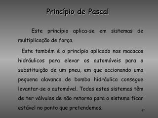 Princípio de Pascal

     Este princípio aplica-se em sistemas de
multiplicação de força.

 Este também é o princípio aplicado nos macacos
hidráulicos para elevar os automóveis para a
substituição de um pneu, em que accionando uma
pequena alavanca de bomba hidráulica consegue
levantar-se o automóvel. Todos estes sistemas têm
de ter válvulas de não retorno para o sistema ficar
estável no ponto que pretendemos.                 47
 