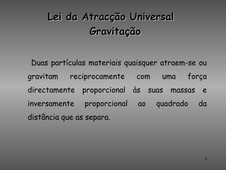 Lei da Atracção Universal
             Gravitação


 Duas partículas materiais quaisquer atraem-se ou
gravitam    reciprocamente     com      uma     força
directamente   proporcional    às    suas   massas   e
inversamente    proporcional    ao     quadrado      da
distância que as separa.




                                                      5
 