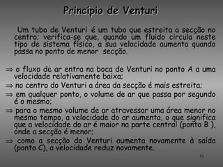Princípio de Venturi
   Um tubo de Venturi é um tubo que estreita a secção no
  centro; verifica-se que, quando um fluido circula neste
  tipo de sistema físico, a sua velocidade aumenta quando
  passa no ponto de menor secção.

⇒ o fluxo de ar entra na boca de Venturi no ponto A a uma
 velocidade relativamente baixa;
⇒ no centro do Venturi a área da secção é mais estreita;
⇒ em qualquer ponto, o volume de ar que passa por segundo
 é o mesmo;
⇒ para o mesmo volume de ar atravessar uma área menor no
 mesmo tempo, a velocidade do ar aumenta, o que significa
 que a velocidade do ar é maior na parte central (ponto B ),
 onde a secção é menor;
⇒ como a secção do Venturi aumenta novamente à saída
 (ponto C), a velocidade reduz novamente.
                                                       51
 