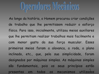 Ao longo da história, o Homem procurou criar condições
de trabalho que lhe permitissem reduzir o esforço
físico. Para isso, inicialmente, utilizou meios auxiliares
que lhe permitiam realizar trabalhos mais facilmente e
com menor gasto da sua força muscular. Esses
primeiros meios foram a alavanca, a roda, o plano
inclinado, etc., que, pela sua simplicidade, foram
designados por máquinas simples. As máquinas simples
são   fundamentais,   pois   os   seus   princípios   estão
                                                        6
presentes    em    todos     os   mecanismos    utilizados
 