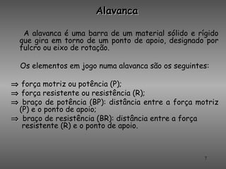 Alavanca

   A alavanca é uma barra de um material sólido e rígido
  que gira em torno de um ponto de apoio, designado por
  fulcro ou eixo de rotação.

  Os elementos em jogo numa alavanca são os seguintes:

⇒ força motriz ou potência (P);
⇒ força resistente ou resistência (R);
⇒ braço de potência (BP): distância entre a força motriz
 (P) e o ponto de apoio;
⇒ braço de resistência (BR): distância entre a força
  resistente (R) e o ponto de apoio.



                                                    7
 
