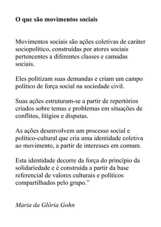 O que são movimentos sociais
Movimentos sociais são ações coletivas de caráter
sociopolítico, construídas por atores sociais
pertencentes a diferentes classes e camadas
sociais.
Eles politizam suas demandas e criam um campo
político de força social na sociedade civil.
Suas ações estruturam-se a partir de repertórios
criados sobre temas e problemas em situações de
conflitos, litígios e disputas.
As ações desenvolvem um processo social e
político-cultural que cria uma identidade coletiva
ao movimento, a partir de interesses em comum.
Esta identidade decorre da força do princípio da
solidariedade e é construída a partir da base
referencial de valores culturais e políticos
compartilhados pelo grupo.”
Maria da Glória Gohn
 