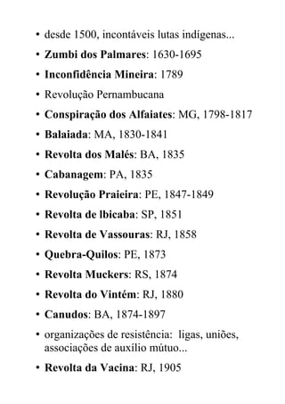 • desde 1500, incontáveis lutas indígenas...
• Zumbi dos Palmares: 1630-1695
• Inconfidência Mineira: 1789
• Revolução Pernambucana
• Conspiração dos Alfaiates: MG, 1798-1817
• Balaiada: MA, 1830-1841
• Revolta dos Malés: BA, 1835
• Cabanagem: PA, 1835
• Revolução Praieira: PE, 1847-1849
• Revolta de lbicaba: SP, 1851
• Revolta de Vassouras: RJ, 1858
• Quebra-Quilos: PE, 1873
• Revolta Muckers: RS, 1874
• Revolta do Vintém: RJ, 1880
• Canudos: BA, 1874-1897
• organizações de resistência: ligas, uniões,
associações de auxílio mútuo...
• Revolta da Vacina: RJ, 1905
 