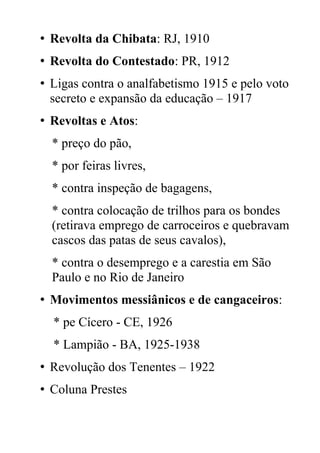 • Revolta da Chibata: RJ, 1910
• Revolta do Contestado: PR, 1912
• Ligas contra o analfabetismo 1915 e pelo voto
secreto e expansão da educação – 1917
• Revoltas e Atos:
* preço do pão,
* por feiras livres,
* contra inspeção de bagagens,
* contra colocação de trilhos para os bondes
(retirava emprego de carroceiros e quebravam
cascos das patas de seus cavalos),
* contra o desemprego e a carestia em São
Paulo e no Rio de Janeiro
• Movimentos messiânicos e de cangaceiros:
* pe Cícero - CE, 1926
* Lampião - BA, 1925-1938
• Revolução dos Tenentes – 1922
• Coluna Prestes
 