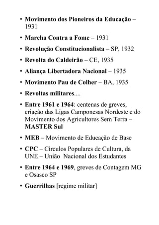 • Movimento dos Pioneiros da Educação –
1931
• Marcha Contra a Fome – 1931
• Revolução Constitucionalista – SP, 1932
• Revolta do Caldeirão – CE, 1935
• Aliança Libertadora Nacional – 1935
• Movimento Pau de Colher – BA, 1935
• Revoltas militares....
• Entre 1961 e 1964: centenas de greves,
criação das Ligas Camponesas Nordeste e do
Movimento dos Agricultores Sem Terra –
MASTER Sul
• MEB – Movimento de Educação de Base
• CPC – Círculos Populares de Cultura, da
UNE – União Nacional dos Estudantes
• Entre 1964 e 1969, greves de Contagem MG
e Osasco SP
• Guerrilhas [regime militar]
 