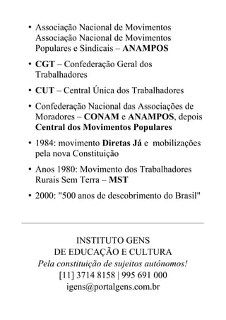 • Associação Nacional de Movimentos
Associação Nacional de Movimentos
Populares e Sindicais – ANAMPOS
• CGT – Confederação Geral dos
Trabalhadores
• CUT – Central Única dos Trabalhadores
• Confederação Nacional das Associações de
Moradores – CONAM e ANAMPOS, depois
Central dos Movimentos Populares
• 1984: movimento Diretas Já e mobilizações
pela nova Constituição
• Anos 1980: Movimento dos Trabalhadores
Rurais Sem Terra – MST
• 2000: "500 anos de descobrimento do Brasil"
________________________________________________________________________________
INSTITUTO GENS
DE EDUCAÇÃO E CULTURA
Pela constituição de sujeitos autônomos!
[11] 3714 8158 | 995 691 000
igens@portalgens.com.br
 