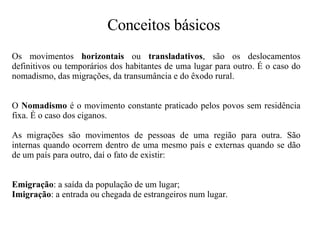 Os movimentos  horizontais  ou  transladativos , são os deslocamentos definitivos ou temporários dos habitantes de uma lugar para outro. É o caso do nomadismo, das migrações, da transumância e do êxodo rural.   O  Nomadismo  é o movimento constante praticado pelos povos sem residência fixa. É o caso dos ciganos.   As migrações são movimentos de pessoas de uma região para outra. São internas quando ocorrem dentro de uma mesmo país e externas quando se dão de um país para outro, daí o fato de existir: Emigração : a saída da população de um lugar;  Imigração : a entrada ou chegada de estrangeiros num lugar.   Conceitos básicos 