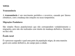 TIPOS Transumância   A  transumância  é um movimento periódico e reversivo, causado por fatores climáticos, com a mudança das estações ou secas temporárias. Migrações Pendulares São simples fluxos populacionais que não correspondem verdadeiramente a migrações, pois não são realizados com intuito de mudança definitiva. Ocorrem no dia a dia. Êxodo rural É o processo segundo o qual uma parte da população migra, de uma maneira geral com caráter definitivo, do campo para a cidade. 
