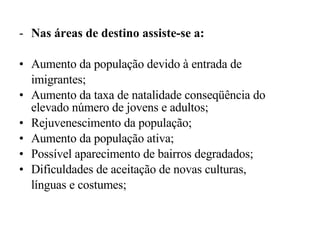 Nas áreas de destino assiste-se a: Aumento da população devido à entrada de imigrantes; Aumento da taxa de natalidade conseqüência do elevado número de jovens e adultos; Rejuvenescimento da população; Aumento da população ativa; Possível aparecimento de bairros degradados; Dificuldades de aceitação de novas culturas, línguas e costumes; 