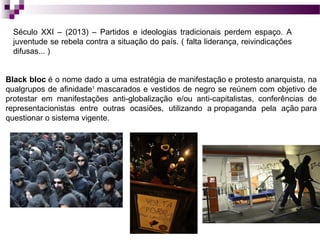Século XXI – (2013) – Partidos e ideologias tradicionais perdem espaço. A
juventude se rebela contra a situação do país. ( falta liderança, reivindicações
difusas... )
Black bloc é o nome dado a uma estratégia de manifestação e protesto anarquista, na
qualgrupos de afinidade1 mascarados e vestidos de negro se reúnem com objetivo de
protestar em manifestações anti-globalização e/ou anti-capitalistas, conferências de
representacionistas entre outras ocasiões, utilizando a propaganda pela ação para
questionar o sistema vigente.

 