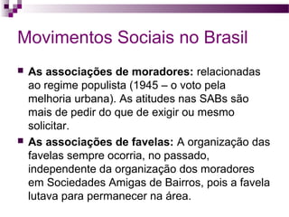 Movimentos Sociais no Brasil




As associações de moradores: relacionadas
ao regime populista (1945 – o voto pela
melhoria urbana). As atitudes nas SABs são
mais de pedir do que de exigir ou mesmo
solicitar.
As associações de favelas: A organização das
favelas sempre ocorria, no passado,
independente da organização dos moradores
em Sociedades Amigas de Bairros, pois a favela
lutava para permanecer na área.

 