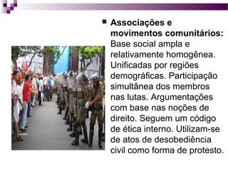 

Associações e
movimentos comunitários:
Base social ampla e
relativamente homogênea.
Unificadas por regiões
demográficas. Participação
simultânea dos membros
nas lutas. Argumentações
com base nas noções de
direito. Seguem um código
de ética interno. Utilizam-se
de atos de desobediência
civil como forma de protesto.

 