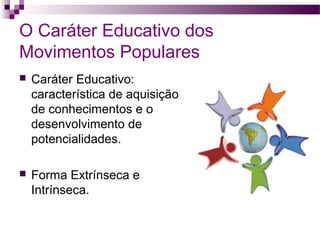 O Caráter Educativo dos
Movimentos Populares


Caráter Educativo:
característica de aquisição
de conhecimentos e o
desenvolvimento de
potencialidades.



Forma Extrínseca e
Intrínseca.

 