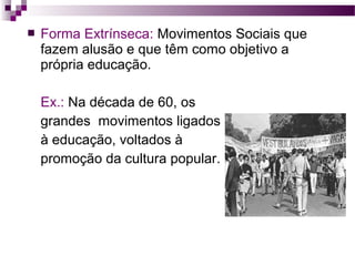 

Forma Extrínseca: Movimentos Sociais que
fazem alusão e que têm como objetivo a
própria educação.
Ex.: Na década de 60, os
grandes movimentos ligados
à educação, voltados à
promoção da cultura popular.

 