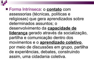 

Forma Intrínseca: o contato com
assessorias (técnicas, políticas e
religiosas) que gera aprendizados sobre
determinados assuntos; o
desenvolvimento da capacidade de
liderança gerado através da socialização,
partilha e comunicação dentro dos
movimentos e o aprendizado coletivo,
por meio de discussões em grupo, partilha
de experiências, debates, construindo
assim, uma cidadania coletiva.

 