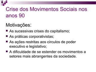 Crise dos Movimentos Sociais nos
anos 90
Motivações:






As sucessivas crises do capitalismo;
As práticas corporativistas;
As ações restritas aos círculos de poder
executivo e legislativo;
A dificuldade de se estender os movimentos a
setores mais abrangentes da sociedade.

 