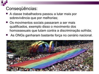 Conseqüências:






A classe trabalhadora passou a lutar mais por
sobrevivência que por melhorias;
Os movimentos sociais passaram a ser mais
qualificados, exemplo disso o movimento dos
homossexuais que lutam contra a discriminação sofrida;
As ONGs ganharam bastante força no cenário nacional.

 