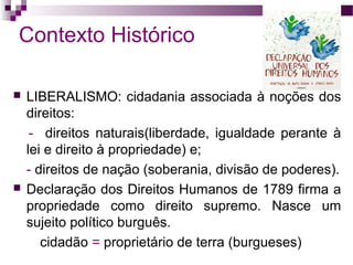 Contexto Histórico




LIBERALISMO: cidadania associada à noções dos
direitos:
- direitos naturais(liberdade, igualdade perante à
lei e direito à propriedade) e;
- direitos de nação (soberania, divisão de poderes).
Declaração dos Direitos Humanos de 1789 firma a
propriedade como direito supremo. Nasce um
sujeito político burguês.
cidadão = proprietário de terra (burgueses)

 
