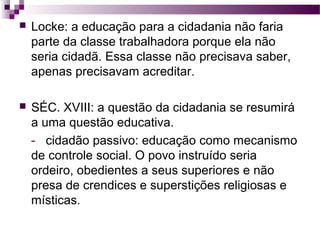 

Locke: a educação para a cidadania não faria
parte da classe trabalhadora porque ela não
seria cidadã. Essa classe não precisava saber,
apenas precisavam acreditar.



SÉC. XVIII: a questão da cidadania se resumirá
a uma questão educativa.
- cidadão passivo: educação como mecanismo
de controle social. O povo instruído seria
ordeiro, obedientes a seus superiores e não
presa de crendices e superstições religiosas e
místicas.

 