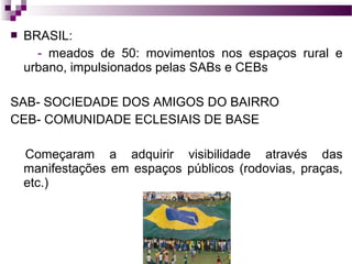 

BRASIL:
- meados de 50: movimentos nos espaços rural e
urbano, impulsionados pelas SABs e CEBs

SAB- SOCIEDADE DOS AMIGOS DO BAIRRO
CEB- COMUNIDADE ECLESIAIS DE BASE
Começaram a adquirir visibilidade através das
manifestações em espaços públicos (rodovias, praças,
etc.)

 