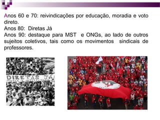 Anos 60 e 70: reivindicações por educação, moradia e voto
direto.
Anos 80: Diretas Já
Anos 90: destaque para MST e ONGs, ao lado de outros
sujeitos coletivos, tais como os movimentos sindicais de
professores.

 