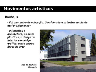 Movimentos artísticos

Bauhaus
 - Foi um centro de educação. Considerada a primeira escola de
 design (Alemanha)
 - Influenciou a
 arquitetura, as artes
 plásticas, o design de
 interior e o design
 gráfico, entre outras
 áreas da arte




           Sede da Bauhaus,
                  Alemanha
 