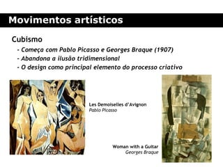 Movimentos artísticos

Cubismo
 - Começa com Pablo Picasso e Georges Braque (1907)
 - Abandona a ilusão tridimensional
 - O design como principal elemento do processo criativo




                        Les Demoiselles d’Avignon
                        Pablo Picasso




                                  Woman with a Guitar
                                      Georges Braque
 