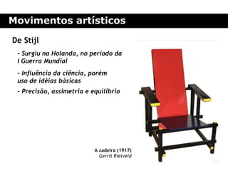 Movimentos artísticos

De Stijl
 - Surgiu na Holanda, no período da
 I Guerra Mundial
 - Influência da ciência, porém
 uso de idéias básicas
 - Precisão, assimetria e equilíbrio




                           A cadeira (1917)
                             Gerrit Rietveld
 