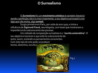 O Surrealismo
O Surrealismo foi um movimento artístico (e também literário)
aonde a perfeição não é o mais importante, o seu objetivo principal é criar
algo que não exista, algo surreal.
Surgiu primeiro em Paris, por volta do ano 1920, e tinha a
influência de Sigmund Freud, neurologista, com teses que mostravam a
importância do subconsciente das pessoas.
Um método de composição surrealista é a: "escrita automática". O
seu objetivo é escrever o que está no subconsciente do
autor, assim, evitando os pensamentos conscientes.
Com este tipo de arte pode-se produzir
textos, desenhos, esculturas, quadros, entre outros.

Fig.7

 